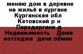 меняю дом в деревне на жильё в кургане - Курганская обл., Кетовский р-н, Передергина д. Недвижимость » Дома, коттеджи, дачи обмен   